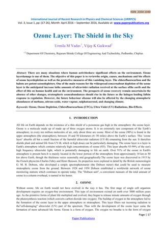ISSN 2350-1030
International Journal of Recent Research in Physics and Chemical Sciences (IJRRPCS)
Vol. 3, Issue 1, pp: (17-26), Month: April 2016 – September 2016, Available at: www.paperpublications.org
Page | 17
Paper Publications
Ozone Layer: The Shield in the Sky
Urmila M Yadav1
, Vijay K Gaikwad2
1,2
Department Of Chemistry, Rajaram Shinde College Of Engineering And Technolohy, Pedhambe, Chiplun
Abstract: There are many situations where human activitieshave significant effects on the environment. Ozone
layerdamage is one of them. The objective of this paper is to reviewthe origin, causes, mechanisms and bio effects
of ozone layerdepletion as well as the protective measures of this vanishing layer. The chlorofluorocarbon and the
halons are potent ozonedepletors. One of the main reasons for the widespread concernabout depletion of the ozone
layer is the anticipated increase inthe amounts of ultraviolet radiation received at the surface ofthe earth and the
effect of this on human health and on the environment. The prospects of ozone recovery remain uncertain.In the
absence of other changes, stratospheric ozoneabundances should rise in the future as the halogen loading fallsin
response to regulation. However, the future behaviour ofozone will also be affected by the changing atmospheric
abundances of methane, nitrous oxide, water vapour, sulphateaerosol, and changing climate.
Keywords: Ozone, Ozone Depletion, Chloroflourocarbons (CFCs), Ultra Violet (UV) Radiations, Bio-Effects.
1. INTRODUCTION
All life on Earth depends on the existence of a thin shield of a poisonous gas high in the atmosphere: the ozone layer.
Ozone is a molecule made up of made up of three oxygen atoms. It is an extremely rare component of the Earth‟s
atmosphere; in every ten million molecules of air, only about three are ozone. Most of the ozone (90%) is found in the
upper atmosphere (the stratosphere), between 10 and 50 kilometers (6–30 miles) above the Earth‟s surface. This „ozone
layer‟ absorbs all but a small fraction of the harmful ultraviolet radiation (UV-B) emanating from the sun. It therefore
shields plant and animal life from UV-B, which in high doses can be particularly damaging. The ozone layer is a layer in
Earth's atmosphere which contains relatively high concentrations of ozone (O3). This layer absorbs 93-99% of the sun's
high frequency ultraviolet light, which is potentially damaging to life on earth. Over 91% of the ozone in Earth's
atmosphere is present here.It is mainly located in the lower portion of the stratosphere from approximately 10 km to 50
km above Earth, though the thickness varies seasonally and geographically.The ozone layer was discovered in 1913 by
the French physicists Charles Fabry and Henri Buisson. Its properties were explored in detail by the British meteorologist
G. M. B. Dobson, who developed a simple spectrophotometer (the Dobson meter) that could be used to measure
stratospheric ozone from the ground. Between 1928 and 1958 Dobson established a worldwide network of ozone
monitoring stations which continues to operate today. The "Dobson unit", a convenient measure of the total amount of
ozone in a column overhead, is named in his honor.
2. OZONE
Without ozone, life on Earth would not have evolved in the way it has. The first stage of single cell organism
development requires an oxygen-free environment. This type of environment existed on earth over 3000 million years
ago. As the primitive forms of plant life multiplied and evolved, they began to release minute amounts of oxygen through
the photosynthesis reaction (which converts carbon dioxide into oxygen). The buildup of oxygen in the atmosphere led to
the formation of the ozone layer in the upper atmosphere or stratosphere. This layer filters out incoming radiation in
the"cell-damaging" ultraviolet (UV) part of the spectrum. Thus with the development of the ozone layer came the
formation of more advanced life forms. Ozone is a form of oxygen. The oxygen we breathe is in the form of oxygen
 
