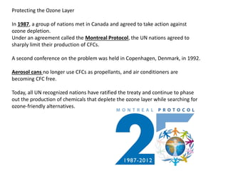 Protecting the Ozone Layer
In 1987, a group of nations met in Canada and agreed to take action against
ozone depletion.
Under an agreement called the Montreal Protocol, the UN nations agreed to
sharply limit their production of CFCs.
A second conference on the problem was held in Copenhagen, Denmark, in 1992.
Aerosol cans no longer use CFCs as propellants, and air conditioners are
becoming CFC free.
Today, all UN recognized nations have ratified the treaty and continue to phase
out the production of chemicals that deplete the ozone layer while searching for
ozone-friendly alternatives.
 