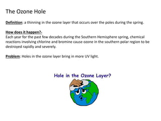 The Ozone Hole
Definition: a thinning in the ozone layer that occurs over the poles during the spring.
How does it happen?-
Each year for the past few decades during the Southern Hemisphere spring, chemical
reactions involving chlorine and bromine cause ozone in the southern polar region to be
destroyed rapidly and severely.
Problem: Holes in the ozone layer bring in more UV light.
 