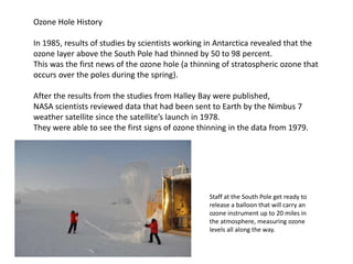 Ozone Hole History
In 1985, results of studies by scientists working in Antarctica revealed that the
ozone layer above the South Pole had thinned by 50 to 98 percent.
This was the first news of the ozone hole (a thinning of stratospheric ozone that
occurs over the poles during the spring).
After the results from the studies from Halley Bay were published,
NASA scientists reviewed data that had been sent to Earth by the Nimbus 7
weather satellite since the satellite’s launch in 1978.
They were able to see the first signs of ozone thinning in the data from 1979.
Staff at the South Pole get ready to
release a balloon that will carry an
ozone instrument up to 20 miles in
the atmosphere, measuring ozone
levels all along the way.
 