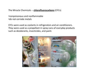 The Miracle Chemicals -- chlorofluorocarbons (CFCs)
•nonpoisonous and nonflammable
•do not corrode metals
CFCs were used as coolants in refrigerators and air conditioners.
They were used as a propellant in spray cans of everyday products
such as deodorants, insecticides, and paint.
 