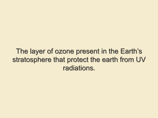 The layer of ozone present in the Earth’s
stratosphere that protect the earth from UV
radiations.
