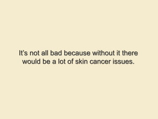 It’s not all bad because without it there
would be a lot of skin cancer issues.