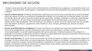Jens Martensson
MECANISMO DE ACCIÓN:
• - Existen varias acciones del ozono como antimicrobiana, antiinflamatoria, analgésica, inmunoestimulante, anti
- hipóxica, desintoxicante, bioenergética y biosintética (activación del metabolismo de carbohidratos, proteínas
y lípidos).
• Acción antimicrobiana: El efecto antibacteriano del ozono se produce como resultado de su acción oxidante
sobre las células al dañar su membrana citoplasmática debido a la ozonólisis de los enlaces duales. No daña
las células sanas del cuerpo humano porque tienen superóxido, catalasa, hidrolasa y nutrientes antioxidantes
como la vitamina C y E que inhiben la actividad incontrolada de los radicales libres y por lo tanto todas las
células sanas están protegidas. Sólo se destruyen las células no sanas como las cancerosas que han perdido
este mecanismo protector y organismos como bacterias, virus, hongos, parásitos que carecen de estos
antioxidantes.
• Acción antiinflamatoria y analgésica: El ozono contribuye a la síntesis de sustancias biológicamente activas
como las prostaglandinas, que son beneficiosas para reducir la inflamación y el dolor. Acción
inmunoestimulante: La acción electromagnética del ozono estimula y modula el sistema inmunológico en
particular los linfocitos.La aplicación de ozono médico es extremadamente útil para la activación inmune de los
pacientes especialmente con un estado inmunológico bajo.
• Acción anti-hipoxica: El ozono provoca el aumento de O2 en los tejidos y mejora el transporte de oxígeno en
la sangre. El ozono actúa como un super-oxigenador, llevando oxígeno a los tejidos, ayudando al cuerpo en su
proceso natural de curación. Acción bioenergética y biosintética: El ozono activa los mecanismos de síntesis
proteica, aumenta la cantidad de ribosomas y mitocondrias en las células, elevando la actividad funcional y el
potencial de regeneración de tejidos y órganos.
10
 