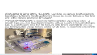 Jens Martensson
• GENERADORES DE OZONO DENTAL; HEAL OZONE: - La unidad de ozono para uso dental fue inicialmente
desarrollada por CurOzone Inc. (Canadá) y posteriormente fabricada bajo licencia y distribuida por KaVo Dental
GmbH and Co. (Alemania) con el nombre de "HealOzone".
• PROCEDIMIENTO HEALOZONE: El procedimiento HealOzone consiste en un paquete que incluye: - La
aplicación de gas ozono, el uso de agentes remineralizantes, un kit para el paciente e información sobre higiene
bucal. - El aparato HealOzone consta de un filtro de aire, una bomba de vacío, un generador de ozono, una
pieza de mano provista de una copa de silicona selladora y un tubo flexible. - El procedimiento suele durar entre
20 y 120 segundos por diente.
11
 