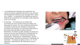 Jens Martensson
• - Inmediatamente después de la aplicación de
ozono se trata la superficie dental con una solución
remineralizante (reductor) que contiene flúor, calcio,
zinc, fosfato. - La aplicación de HealOzone para el
tratamiento de lesiones no cavitadas suele repetirse
a los 3 y 6 meses.
• El OzoTop : - El OzoTop es un sistema de
suministro de ozono de flujo libre que utiliza una
descarga de corona. Es una unidad de sobremesa
compacta y fácil de usar. Debido al sistema de
suministro del OzoTop, los conductos radiculares y
las bolsas periodontales pueden penetrar
fácilmente. El sistema puede utilizarse en todos los
casos en los que sea necesaria la desinfección en
el punto de colocación, incluyendo periodoncia,
endodoncia, restauración, implantología, úlceras
aftosas/herpes, dentaduras postizas y materiales de
impresión. - El ozono se aplica a los 6, 12, 18, 24
segundos, dependiendo del tratamiento que se
requiera.
12
 