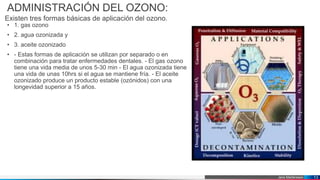Jens Martensson
ADMINISTRACIÓN DEL OZONO:
Existen tres formas básicas de aplicación del ozono.
• 1. gas ozono
• 2. agua ozonizada y
• 3. aceite ozonizado
• - Estas formas de aplicación se utilizan por separado o en
combinación para tratar enfermedades dentales. - El gas ozono
tiene una vida media de unos 5-30 min - El agua ozonizada tiene
una vida de unas 10hrs si el agua se mantiene fría. - El aceite
ozonizado produce un producto estable (ozónidos) con una
longevidad superior a 15 años.
13
 