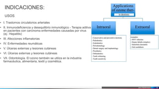 Jens Martensson
INDICACIONES:
USOS
• I. Trastornos circulatorios arteriales
• II. Inmunodeficiencia y desequilibrio inmunológico - Terapia aditiva
en pacientes con carcinoma enfermedades causadas por virus
(ej.: Hepatitis)
• III. Afecciones inflamatorias
• IV. Enfermedades reumáticas
• V. Úlceras externas y lesiones cutáneas
• VI. Úlceras externas y lesiones cutáneas
• VII. Odontología. El ozono también se utiliza en la industria
farmacéutica, alimentaria, textil y cosmética.
14
 