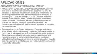 Jens Martensson
APLICACIONES
ODONTOPEDIATRIA Y REMINERALIZACION
• APLICACION CLINICA DEL OZONO EN ODONTOPEDIATRIA:
Con toda la evidencia de las diferentes acciones y la falta de
toxicidad el ozono se desarrolla en una nueva herramienta no
invasiva para el tratamiento de enfermedades en medicina y
odontología. - LESIONES INFECTOSAS: Lesiones de tejidos
blandos como Herpes, Aftas, Úlceras de prótesis removibles,
Cortes, Queilitis, Candidiasis, Quistes y Heridas traumáticas
pueden ser tratadas con agua ozonizada o aceites. Las
propiedades desinfectantes y cicatrizantes ayudan a la curación
de estas lesiones.
• Remineralización de Caries Incipientes: En caries radiculares
superficiales o lesiones cariosas incipientes de fosas y fisuras, el
ozono por sí solo puede ser suficiente para tratar estas lesiones.
Sin embargo, en situaciones en las que se ha producido una
ruptura severa de la estructura dental, el ozono puede ser
utilizado inicialmente para promover la remineralización y cuando
esto ha ocurrido la cavidad puede ser restaurada con un material
restaurador adecuado.
17
 