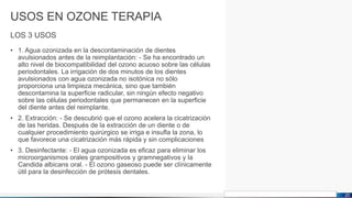 Jens Martensson
USOS EN OZONE TERAPIA
LOS 3 USOS
• 1. Agua ozonizada en la descontaminación de dientes
avulsionados antes de la reimplantación: - Se ha encontrado un
alto nivel de biocompatibilidad del ozono acuoso sobre las células
periodontales. La irrigación de dos minutos de los dientes
avulsionados con agua ozonizada no isotónica no sólo
proporciona una limpieza mecánica, sino que también
descontamina la superficie radicular, sin ningún efecto negativo
sobre las células periodontales que permanecen en la superficie
del diente antes del reimplante.
• 2. Extracción: - Se descubrió que el ozono acelera la cicatrización
de las heridas. Después de la extracción de un diente o de
cualquier procedimiento quirúrgico se irriga e insufla la zona, lo
que favorece una cicatrización más rápida y sin complicaciones
• 3. Desinfectante: - El agua ozonizada es eficaz para eliminar los
microorganismos orales grampositivos y gramnegativos y la
Candida albicans oral. - El ozono gaseoso puede ser clínicamente
útil para la desinfección de prótesis dentales.
20
 