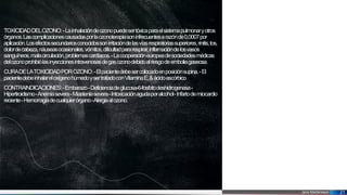 Jens Martensson 21
TOXICIDADDELOZONO:-Lainhalacióndeozonopuedesertóxicaparaelsistemapulmonaryotros
órganos.Lascomplicacionescausadasporlaozonoterapiasoninfrecuentesarazónde0,0007por
aplicación.Losefectossecundariosconocidossonirritacióndelasvíasrespiratoriassuperiores,rinitis,tos,
dolordecabeza,náuseasocasionales,vómitos,dificultadpararespirar,inflamacióndelosvasos
sanguíneos,malacirculación,problemascardíacos.-Lacooperacióneuropeadesociedadesmédicas
delozonoprohibiólasinyeccionesintravenosasdegasozonodebidoalriesgodeemboliagaseosa.
CURADELATOXICIDADPOROZONO:-Elpacientedebesercolocadoenposiciónsupina.-El
pacientedebeinhalareloxígenohúmedoysertratadoconVitaminaE,&ácidoascórbico
CONTRAINDICACIONES:-Embarazo-Deficienciadeglucosa-6-fosfatodeshidrogenasa-
Hipertiroidismo-Anemiasevera-Miasteniasevera-Intoxicaciónagudaporalcohol-Infartodemiocardio
reciente-Hemorragiadecualquierórgano-Alergiaalozono.
 