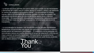 Thank
You
CONCLUSIÓN:
- La terapia de ozono permite una nueva visión, que cumple con las necesidades
y demandas del público para el cuidado dental no invasivo y eficaz y es realmente
un cambio de paradigma en la práctica dental. - La ozonoterapia ha abierto
nuevas vías en el tratamiento de pacientes dentales de todas las edades y es
aplicable a una amplia gama de afecciones de los tejidos duros y blandos
intraorales. - Es especialmente adecuada para los pacientes más jóvenes que a
menudo tienen miedo de "perforar" y encuentran el tratamiento convencional
inaceptable.
- La ozonoterapia ha resultado más beneficiosa que las actuales modalidades
terapéuticas convencionales que siguen una aplicación mínimamente invasiva y
conservadora del tratamiento odontológico. - El tratamiento de los pacientes con
ozonoterapia reduce con mucha diferencia el tiempo de tratamiento y elimina con
mayor precisión el recuento bacteriano. - El tratamiento es completamente
indoloro y aumenta la aceptabilidad y el cumplimiento por parte de los pacientes,
con un efecto adverso mínimo.
 