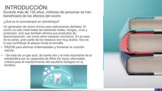 Jens Martensson
INTRODUCCIÓN:
Durante más de 130 años, millones de personas se han
beneficiado de los efectos del ozono
¿Qué es la ozonoterapia en odontología?
Un generador de ozono clínico para aplicaciones dentales. El
ozono no sólo mata todas las bacterias malas, hongos, virus y
protozoos, sino que también elimina sus productos de
descomposición, así como otros residuos necróticos. En el caso
de la caries, gran parte de los residuos son muy ácidos. Eso es
lo que contribuye al ataque inicial al esmalte.
• RAZON para eliminar enfermedades y fomentar la curación
natural.
• - Se trata de un gas azul, de fuerte olor y el más importante de la
estratosfera por su capacidad de filtrar los rayos ultravioleta,
críticos para el mantenimiento del equilibrio biológico en la
biosfera.
3
 