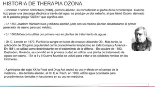 Jens Martensson
HISTORIA DE THERAPIA OZONA
- Christian Friedrich Schönbein (1840), químico alemán, es considerado el padre de la ozonoterapia. Cuando
hizo pasar una descarga eléctrica a través del agua, se produjo un olor extraño, al que llamó Ozono, derivado
de la palabra griega "OZEIN" que significa olor.
- En 1857,Joachim Hänsler,físico y médico alemán,junto con un médico alemán,desarrollaron el primer
generador de ozono para uso médico.
- En 1860,Mónaco lo utilizó por primera vez en plantas de tratamiento de aguas .
- Dr. C. Lender en 1870. Purificó la sangre en tubos de ensayo utilizando O3 . Más tarde, la
aplicación de O3 ganó popularidad como procedimiento terapéutico en toda Europa y América -
En 1881, se utilizó como desinfectante en el tratamiento de la difteria. - En octubre de 1893,
Ousbaden, Holanda, se convirtió en la primera ciudad en utilizar una planta de tratamiento de
aguas con ozono. - En la I y II Guerra Mundial se utilizó para tratar a los soldados heridos en las
trincheras .
- A principios del siglo XX la Food and Drug Act, revisó su uso y efecto en el campo de la
medicina. - Un dentista alemán, el Dr. E.A. Fisch, en 1950, utilizó agua ozonizada para
procedimientos dentales y fue pionero en su uso en medicina.
 