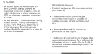 Jens Martensson
EL PASADO
• En aquella época, la ozonoterapia era
difícil y limitada debido a la falta de
materiales resistentes al ozono, como el
nailon, el dacrón y el teflón, hasta que en
1950 se fabricaron materiales resistentes
al ozono.
• En ese momento, Joachim Hänsler, físico y
médico alemán, se unió a otro médico
alemán, Hans Wolff, para desarrollar el
primer generador de ozono para uso
médico. Su diseño sigue siendo la base de
los equipos modernos.
• Generadores de ozono
• Existen tres sistemas diferentes para generar
gas ozono: [4]
• - Sistema Ultravioleta: produce bajas
concentraciones de ozono, utilizado en
estética, saunas y para la purificación del
aire.
• - Sistema de Plasma Frío: utilizado en
purificación de aire y agua.
• - Sistema de Descarga Corona: produce altas
concentraciones de ozono. Es el sistema más
utilizado en el campo médico/dental. Es fácil
de manejar y tiene una tasa de producción de
ozono controlada.
 