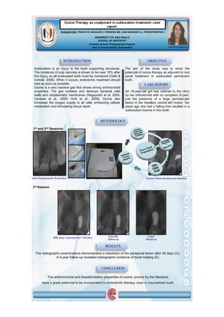 BUSQUIM SSK, FRANCO E, NOGALES C, FERREIRA MB, LAGE-MARQUES JL, PROKOPOWITSCH I

                                            UNIVERSITY OF SAO PAULO
                                                SCHOOL OF DENTISTRY
                                        Dentistry Science Postgraduate Program
                                          Area of Concentration: Endodontics                         sandrakuhne@usp.br




                       INTRODUCTION                                                   OBJECTIVE

Subluxation is an injury to the tooth supporting structures.         The aim of the study was to show the
The incidence of pulp necrosis is shown to be near 15% after         potencial of ozone therapy as adjuvant to root
this injury, so all subluxated tooth must be monitored (Celik &      canal treatment in subluxated permanent
Cehreli, 2008). When it occurs, endodontic treatment should          tooth.
start as soon as possible.                                                           CASE REPORT
Ozone is a very reactive gas that shows strong antimicrobial
properties. The gas oxidates and destroys bacterial cells            An 18-year-old girl was referred to the clinic
walls and citoplasmatic membranes (Nagayoshi et al. 2004;            by her orthodontist with no complaint of pain,
Cardoso et al., 2008; Huth et al., 2009). Ozone also                 just the presence of a large periradicular
increases the oxygen supply to all cells, enhancing cellular         lesion in the maxillary central left incisor. Ten
metabolism and stimulating tissue repair.                            years ago she had a falling that resulted in a
                                                                     subluxation trauma in this tooth.


                                                 METODOLOGY

1st and 2nd Sessions
A                                                                                                            B




3rd Session

                 C                             D                                 E




                                                     RESULTS
 The radiographic examinations demonstrated a resolution of the periapical lesion after 40 days (C).
              A 3-year follow-up revealed radiographic evidence of bone healing (E).


                                                   CONCLUSION

         The antimicromial and bioestimulation properties of ozone, proven by the literature,
     have a great potencial to be incorporated to endodontic therapy, even in traumatized tooth.
 