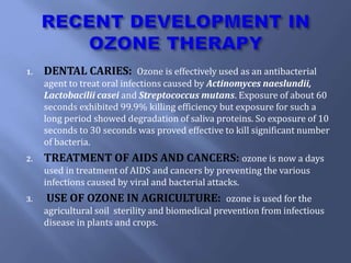 1. DENTAL CARIES: Ozone is effectively used as an antibacterial
agent to treat oral infections caused by Actinomyces naeslundii,
Lactobacilii casei and Streptococcus mutans. Exposure of about 60
seconds exhibited 99.9% killing efficiency but exposure for such a
long period showed degradation of saliva proteins. So exposure of 10
seconds to 30 seconds was proved effective to kill significant number
of bacteria.
2. TREATMENT OF AIDS AND CANCERS: ozone is now a days
used in treatment of AIDS and cancers by preventing the various
infections caused by viral and bacterial attacks.
3. USE OF OZONE IN AGRICULTURE: ozone is used for the
agricultural soil sterility and biomedical prevention from infectious
disease in plants and crops.
 