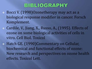  Bocci V. (1998)Ozonetherapy may act as a
biological response modifier in cancer. Forsch
Komplement.
 Cardile, V., Jiang, X., Russo, A., (1995). Effects of
ozone on some biological activities of cells in
vitro. Cell Biol. Toxicol
 Hatch GE. (1990)Commentary on Cellular,
biochemical and functional effects of ozone:
New research and perspectives on ozone health
effects. Toxicol Lett.
 