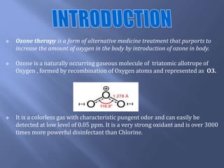  Ozone therapy is a form of alternative medicine treatment that purports to
increase the amount of oxygen in the body by introduction of ozone in body.
 Ozone is a naturally occurring gaseous molecule of triatomic allotrope of
Oxygen , formed by recombination of Oxygen atoms and represented as O3.
 It is a colorless gas with characteristic pungent odor and can easily be
detected at low level of 0.05 ppm. It is a very strong oxidant and is over 3000
times more powerful disinfectant than Chlorine.
 