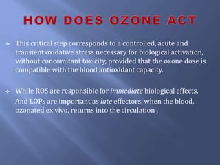  This critical step corresponds to a controlled, acute and
transient oxidative stress necessary for biological activation,
without concomitant toxicity, provided that the ozone dose is
compatible with the blood antioxidant capacity.
 While ROS are responsible for immediate biological effects.
And LOPs are important as late effectors, when the blood,
ozonated ex vivo, returns into the circulation .
 