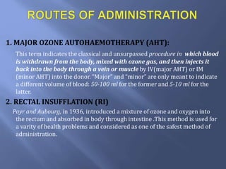 1. MAJOR OZONE AUTOHAEMOTHERAPY (AHT):
This term indicates the classical and unsurpassed procedure in which blood
is withdrawn from the body, mixed with ozone gas, and then injects it
back into the body through a vein or muscle by IV(major AHT) or IM
(minor AHT) into the donor. “Major” and “minor” are only meant to indicate
a different volume of blood: 50-100 ml for the former and 5-10 ml for the
latter.
2. RECTAL INSUFFLATION (RI)
Payr and Aubourg, in 1936, introduced a mixture of ozone and oxygen into
the rectum and absorbed in body through intestine .This method is used for
a varity of health problems and considered as one of the safest method of
administration.
 