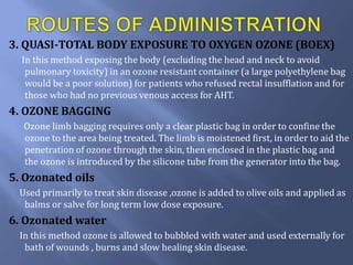 3. QUASI-TOTAL BODY EXPOSURE TO OXYGEN OZONE (BOEX)
In this method exposing the body (excluding the head and neck to avoid
pulmonary toxicity) in an ozone resistant container (a large polyethylene bag
would be a poor solution) for patients who refused rectal insufflation and for
those who had no previous venous access for AHT.
4. OZONE BAGGING
Ozone limb bagging requires only a clear plastic bag in order to confine the
ozone to the area being treated. The limb is moistened first, in order to aid the
penetration of ozone through the skin, then enclosed in the plastic bag and
the ozone is introduced by the silicone tube from the generator into the bag.
5. Ozonated oils
Used primarily to treat skin disease ,ozone is added to olive oils and applied as
balms or salve for long term low dose exposure.
6. Ozonated water
In this method ozone is allowed to bubbled with water and used externally for
bath of wounds , burns and slow healing skin disease.
 