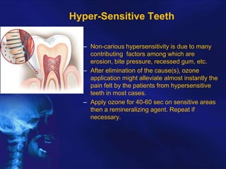 Hyper-Sensitive Teeth
– Non-carious hypersensitivity is due to many
contributing factors among which are
erosion, bite pressure, recessed gum, etc.
– After elimination of the cause(s), ozone
application might alleviate almost instantly the
pain felt by the patients from hypersensitive
teeth in most cases.
– Apply ozone for 40-60 sec on sensitive areas
then a remineralizing agent. Repeat if
necessary.

 