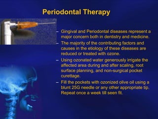 Periodontal Therapy
– Gingival and Periodontal diseases represent a
major concern both in dentistry and medicine.
– The majority of the contributing factors and
causes in the etiology of these diseases are
reduced or treated with ozone.
– Using ozonated water generously irrigate the
affected area during and after scaling, root
surface planning, and non-surgical pocket
curettage.
– Fill the pockets with ozonized olive oil using a
blunt 25G needle or any other appropriate tip.
Repeat once a week till seen fit.

 