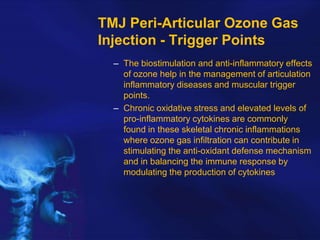 TMJ Peri-Articular Ozone Gas
Injection - Trigger Points
– The biostimulation and anti-inflammatory effects
of ozone help in the management of articulation
inflammatory diseases and muscular trigger
points.
– Chronic oxidative stress and elevated levels of
pro-inflammatory cytokines are commonly
found in these skeletal chronic inflammations
where ozone gas infiltration can contribute in
stimulating the anti-oxidant defense mechanism
and in balancing the immune response by
modulating the production of cytokines

 
