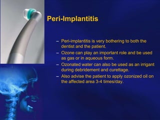 Peri-Implantitis
– Peri-implantitis is very bothering to both the
dentist and the patient.
– Ozone can play an important role and be used
as gas or in aqueous form.
– Ozonated water can also be used as an irrigant
during debridement and curettage.
– Also advise the patient to apply ozonized oil on
the affected area 3-4 times/day.

 