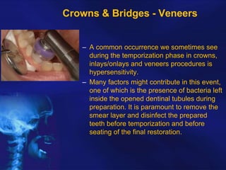 Crowns & Bridges - Veneers
– A common occurrence we sometimes see
during the temporization phase in crowns,
inlays/onlays and veneers procedures is
hypersensitivity.
– Many factors might contribute in this event,
one of which is the presence of bacteria left
inside the opened dentinal tubules during
preparation. It is paramount to remove the
smear layer and disinfect the prepared
teeth before temporization and before
seating of the final restoration.

 