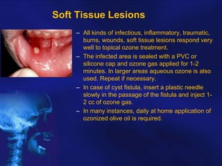 Soft Tissue Lesions
– All kinds of infectious, inflammatory, traumatic,
burns, wounds, soft tissue lesions respond very
well to topical ozone treatment.
– The infected area is sealed with a PVC or
silicone cap and ozone gas applied for 1-2
minutes. In larger areas aqueous ozone is also
used. Repeat if necessary.
– In case of cyst fistula, insert a plastic needle
slowly in the passage of the fistula and inject 12 cc of ozone gas.
– In many instances, daily at home application of
ozonized olive oil is required.

 