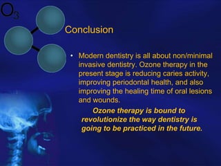 Conclusion
• Modern dentistry is all about non/minimal
invasive dentistry. Ozone therapy in the
present stage is reducing caries activity,
improving periodontal health, and also
improving the healing time of oral lesions
and wounds.
Ozone therapy is bound to
revolutionize the way dentistry is
going to be practiced in the future.

 