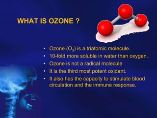 WHAT IS OZONE ?

•
•
•
•
•

Ozone (O3) is a triatomic molecule.
10-fold more soluble in water than oxygen.
Ozone is not a radical molecule
It is the third most potent oxidant.
It also has the capacity to stimulate blood
circulation and the immune response.

 