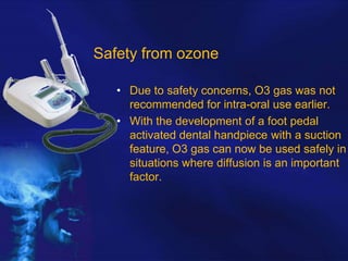 Safety from ozone
• Due to safety concerns, O3 gas was not
recommended for intra-oral use earlier.
• With the development of a foot pedal
activated dental handpiece with a suction
feature, O3 gas can now be used safely in
situations where diffusion is an important
factor.

 