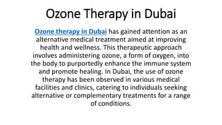 Ozone Therapy in Dubai
Ozone therapy in Dubai has gained attention as an
alternative medical treatment aimed at improving
health and wellness. This therapeutic approach
involves administering ozone, a form of oxygen, into
the body to purportedly enhance the immune system
and promote healing. In Dubai, the use of ozone
therapy has been observed in various medical
facilities and clinics, catering to individuals seeking
alternative or complementary treatments for a range
of conditions.
 