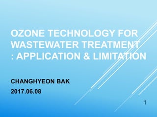 OZONE TECHNOLOGY FOR
WASTEWATER TREATMENT
: APPLICATION & LIMITATION
CHANGHYEON BAK
2017.06.08
1
 