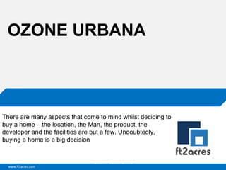 OZONE URBANA

There are many aspects that come to mind whilst deciding to
buy a home – the location, the Man, the product, the
developer and the facilities are but a few. Undoubtedly,
buying a home is a big decision

Cloud | Mobility| Analytics | RIMS
www.ft2acres.com

 