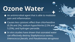 Ozone Water
● An antimicrobial agent that is able to modulate
pain and inflammation
● Causes less cytotoxic effect than chlorhexidine
(0.2% and 2%), sodium hypochlorite (2.5% and
5.25%), and hydrogen peroxide.
● In vitro studies have shown that ozonated water
can effectively destroy Staphylococcus aureus,
Enterococcus faecalis, and Pseudomonas aeruginosa
 