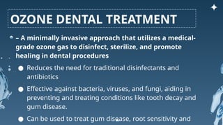 – A minimally invasive approach that utilizes a medical-
grade ozone gas to disinfect, sterilize, and promote
healing in dental procedures
● Reduces the need for traditional disinfectants and
antibiotics
● Effective against bacteria, viruses, and fungi, aiding in
preventing and treating conditions like tooth decay and
gum disease.
● Can be used to treat gum disease, root sensitivity and
OZONE DENTAL TREATMENT
 