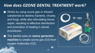 ● Works by using ozone gas or infused
substances to destroy bacteria, viruses,
and fungi, while also stimulating tissue
repair, resulting in effective disinfection
and promotion of healing in dental
procedures.
● The dentist uses an ozone generator
machine to create ozone gas (O3) from
oxygen molecules (O2).
How does OZONE DENTAL TREATMENT work?
 