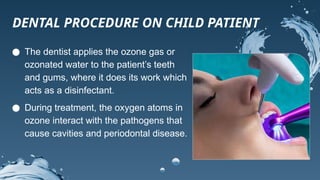 ● The dentist applies the ozone gas or
ozonated water to the patient’s teeth
and gums, where it does its work which
acts as a disinfectant.
● During treatment, the oxygen atoms in
ozone interact with the pathogens that
cause cavities and periodontal disease.
DENTAL PROCEDURE ON CHILD PATIENT
 
