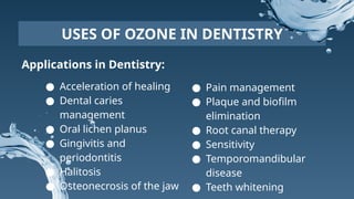 Applications in Dentistry:
USES OF OZONE IN DENTISTRY
● Acceleration of healing
● Dental caries
management
● Oral lichen planus
● Gingivitis and
periodontitis
● Halitosis
● Osteonecrosis of the jaw
● Pain management
● Plaque and biofilm
elimination
● Root canal therapy
● Sensitivity
● Temporomandibular
disease
● Teeth whitening
 