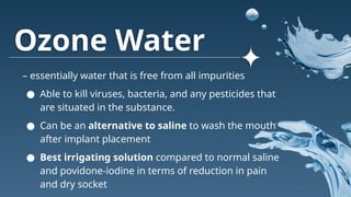 Ozone Water
– essentially water that is free from all impurities
● Able to kill viruses, bacteria, and any pesticides that
are situated in the substance.
● Can be an alternative to saline to wash the mouth
after implant placement
● Best irrigating solution compared to normal saline
and povidone-iodine in terms of reduction in pain
and dry socket
 