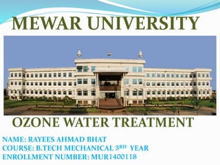 MEWAR UNIVERSITY
OZONE WATER TREATMENT
NAME: RAYEES AHMAD BHAT
COURSE: B.TECH MECHANICAL 3RD YEAR
ENROLLMENT NUMBER: MUR1400118
 