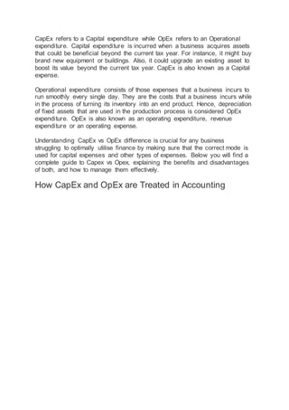 CapEx refers to a Capital expenditure while OpEx refers to an Operational
expenditure. Capital expenditure is incurred when a business acquires assets
that could be beneficial beyond the current tax year. For instance, it might buy
brand new equipment or buildings. Also, it could upgrade an existing asset to
boost its value beyond the current tax year. CapEx is also known as a Capital
expense.
Operational expenditure consists of those expenses that a business incurs to
run smoothly every single day. They are the costs that a business incurs while
in the process of turning its inventory into an end product. Hence, depreciation
of fixed assets that are used in the production process is considered OpEx
expenditure. OpEx is also known as an operating expenditure, revenue
expenditure or an operating expense.
Understanding CapEx vs OpEx difference is crucial for any business
struggling to optimally utilise finance by making sure that the correct mode is
used for capital expenses and other types of expenses. Below you will find a
complete guide to Capex vs Opex, explaining the benefits and disadvantages
of both, and how to manage them effectively.
How CapEx and OpEx are Treated in Accounting
 