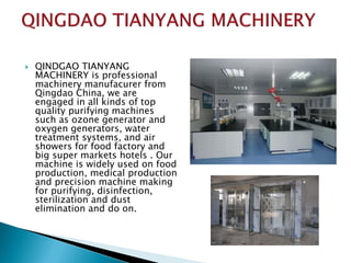  QINDGAO TIANYANG
MACHINERY is professional
machinery manufacurer from
Qingdao China, we are
engaged in all kinds of top
quality purifying machines
such as ozone generator and
oxygen generators, water
treatment systems, and air
showers for food factory and
big super markets hotels . Our
machine is widely used on food
production, medical production
and precision machine making
for purifying, disinfection,
sterilization and dust
elimination and do on.
 