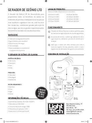 GERADOR DE OZÔNIO LTO
O Gerador de Ozônio LTO foi desenvolvido para
proporcionar todos os benefícios do ozônio no
tratamento de piscinas, é ideal para tornar sua piscina
mais saudável e agradável. Com ele, você fica livre
das cloraminas, substâncias geradas pela ação do
cloro na água, que são as grandes responsáveis pelos
desconfortos causados aos usuários de piscina.
VANTAGENS
•	Tratamento ecologicamente correto
•	Água cristalina, pura e saudável
•	Baixo consumo de energia
•	Fácil instalação
•	Maior durabilidade no revestimento
e equipamentos da piscina
O GERADOR DE OZÔNIO LTO ELIMINA
MATÉRIA ORGÂNICA
•	Pele morta
•	Secreções
•	Suor
•	Urina
PRODUTOS
•	Filtro solar
•	Maquiagem
•	Hidratantes
MICRO-ORGANISMOS
•	Bactérias
•	Vírus
•	Algas
•	Outros
INFORMAÇÕES TÉCNICAS
Características (modelos LTO 25 até LTO 180*)
•	Rede elétrica: 220V, 60HZ
•	Consumo máximo de energia: 100W
•	Temperatura de operação: 0-50°C
•	Vazão de ar: 4 a 6 litros por minuto
LINHA DE PRODUTOS
Todos os modelos disponíveis com e sem timer.
LT0 25 até 25.000 l
LT0 35 até 35.000 l
LT0 50 até 50.000 l
LT0 70 até 70.000 l
LT0 90 até 90.000 l
LT0 120 até 120.000 l
LT0 150 até 150.000 l
LT0 180 até 180.000 l
FUNCIONAMENTO
1)	 O Gerador de Ozônio LTO produz o ozônio a partir da quebra
da molécula de oxigênio através de uma descarga elétrica.
2)	 Ao passar pelo Venturi, o ozônio age rapidamente com a
água da piscina, realizando o processo de desinfecção e
oxidação.
3)	 Após agir, o ozônio não deixa resíduos, pois volta à
forma de oxigênio. Ou seja, poluentes, odores e micro-
organismos são eliminados sem agredir o meio ambiente.
ESQUEMA DE INSTALAÇÃO
Rua Maestro Callia, 77
Vila Mariana
São Paulo - SP
Tel./Fax: (11) 5572-1554
www.lighttech.com.br
INDÚSTRIA BRASILEIRA
CONSULTEO MANUALTÉCNICO
NO SITE!
Piscina
Bomba de
Recirculação
Filtro
de Areia
Bomba
de Calor
Gerador
de Ozônio
Registros de
Serviço
Registro de
Bypass
Registro Controlador
de Sucção
AF lamina OZONIZADOR.indd 2 06/02/14 15:57
 