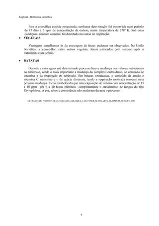 Eaglesat - Biblioteca científica

•

Para a específica espécie pesquisada, nenhuma deterioração foi observada num período
de 17 dias a 3 ppm de concentração de ozônio, numa temperatura de 278º K. Sob estas
condições, nenhum aumento foi detectado nas taxas de respiração.
VEGETAIS
Vantagens semelhantes às da estocagem de frutas puderam ser observadas. Na União
Soviética, a couve-flor, entre outros vegetais, foram estocados com sucesso após o
tratamento com ozônio.

•

BATATAS
Durante a estocagem sob determinado processo houve mudança nos valores nutricionais
do tubérculo, sendo o mais importante a mudança do complexo carboidrato, do conteúdo de
vitamina e da respiração do tubérculo. Em batatas ozonizadas, o conteúdo de amido e
vitamina C aumentou e o de açúcar diminuiu, tendo a respiração mostrada somente uma
pequena mudança. Ficou estabelecido que uma exposição de ozônio com concentração de 15
a 18 ppm pôr 6 a 10 horas eliminou completamente o crescimento de fungos do tipo
Phytophitora. A cor, sabor e consistência não mudaram durante o processo.
EXTRAIDO DO "OZONE", DE AUTORIA DE L.BILITZKY, J..HUTTNER, M.HOVARTH, BUDAPEST,HUNGRY, 1985

9

 