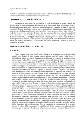 Eaglesat - Biblioteca científica

portanto, a ação acima descrita sobre as outras frutas. Ainda mais, os pontos de deterioração são
fechados e cria-se uma resistência contra infecções futuras.
DESINFECÇÃO E REMOÇÃO DE ODORES
Armazéns de estocagem, de distribuição e lojas refrigeradas de venda, podem ser
desinfectadas, na maioria dos casos, pela introdução de ar ozonizado. Isto, independente da ação
direta do ozônio exercida sobre o alimento, frutas, bebidas, etc., estocados no local. O processo,
entretanto, além de desinfectar, remove odores desagradáveis, freqüentemente encontrados nos
materiais de embalagens, de tal modo que os produtos podem reter seu cheiro e sabor original. A
oxidação de compostos geradores de cheiro em tais locais resulta numa atmosfera agradável,
parecendo ar fresco das montanhas e, sendo necessário para isto, uma concentração muito baixa
de ozônio: somente 0,01 a 0,04 ppm. O ozônio em concentrações de 0,1 ppm é capaz de destruir
microorganismos e remover odores após uma exposição de 48 horas. Um tempo de exposição
maior, em menor concentração, é equivalente em efeito bactericida, contudo é falho na
eliminação de odores.
APLICAÇÃO DE OZÔNIO EM PRODUTOS
•

CARNE
Para a estocagem de carne é suficiente a aplicação de ozônio em um ou dois períodos
diários, com duração de duas horas e concentração de 6 mg pôr metro cúbico de ar. A
aplicação de ozônio provou ser particularmente benéfica no processo de amaciamento da
carne (tenderização). Neste processo, a carne é conservada durante 42 a 44 horas em um
espaço fechado, na temperatura de 293 º K e numa umidade de 85%. O processo de
amaciamento consiste, na verdade, na ação digestiva das enzimas para amaciar músculos e
cartilagens. O processo, entretanto, pode ser feito em 20 dias numa temperatura de 279 º K.
O efeito acelerador da temperatura no amaciamento promove a formação de solo fértil para a
multiplicação de bactérias nocivas e esporos de natureza danosa. O objetivo a ser atingido
com o emprego do ozônio, é a destruição destes organismos na superfície dos produtos. Nas
câmaras de amaciamento de carne (tenderização), concentrações de 0,1 ppm, umidade
relativa de 60% a 90% devem ser mantidas de acordo com Ewell. De acordo com outros
autores, concentrações de ozônio da ordem de 0,04 ppm, embora seja falha para a completa
esterilização, retarda o crescimento de bactérias. A ação germicida do ozônio é restrita
somente à superfície também no caso da carne, tendo uma pequena profundidade de
penetração. Fungos em forma de esporos podem ser destruídos somente se atacados pôr uma
alta concentração de ozônio. A vida de estocagem da carne, no estado refrigerado, pode ser
aumentada de 30% a 40% se a mesma for conservada numa atmosfera de 10 a 20 miligramas
pôr metro cúbico de ar, e se a saturação micro biológica de sua superfície, não for maior do
que 10 bactéria cm. Uma investigação detalhada sobre o tempo de vida de estocagem para
carnes de vaca, vitelas, porcos, carneiros, frangos e coelhos em atmosfera ozonizada foi feita
pôr Billion. No caso de diversas variedades de carnes, estocadas em atmosfera normal,
encontrou-se importante contaminação microbiana após sete dias. Com o uso do ozônio,
contaminação do mesmo nível foi encontrada somente após quatorze dias. Pode se afirmar
que em uma atmosfera refrigerada e com a presença de ozônio, o crescimento da micro flora
(famílias pseudomonas, esporos, salmonelas, estafilococus) é retardado, contudo, nenhum
efeito é exercido pelo ozônio na micro flora se a extensão de contaminação já for grande.
Apesar do ozônio falhar na produção de um efeito anti-séptico em carnes estocadas, ele ainda
faz com que a atmosfera de câmaras refrigeradas seja fresca e saudável. Peixes frescos
3

 